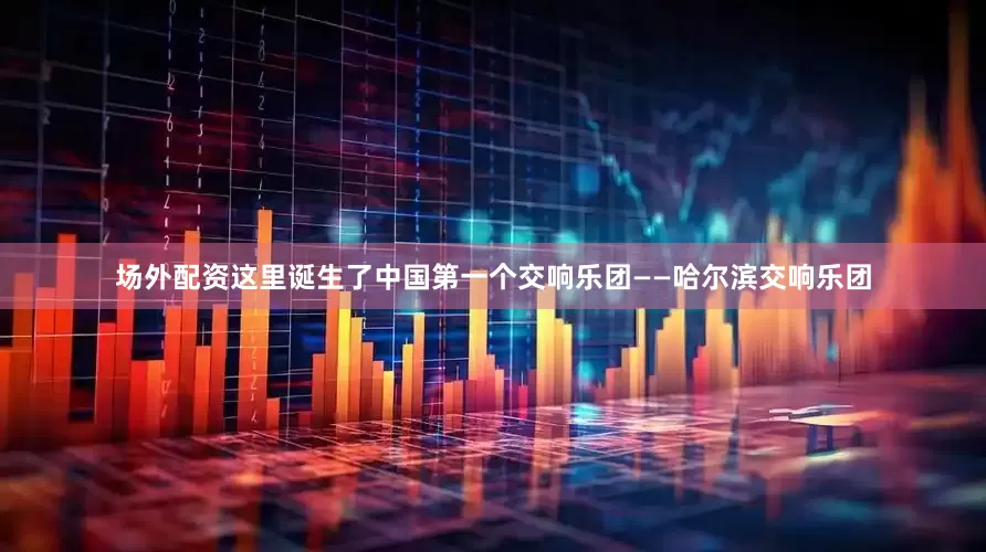 场外配资这里诞生了中国第一个交响乐团——哈尔滨交响乐团