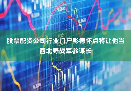 股票配资公司行业门户彭德怀点将让他当西北野战军参谋长