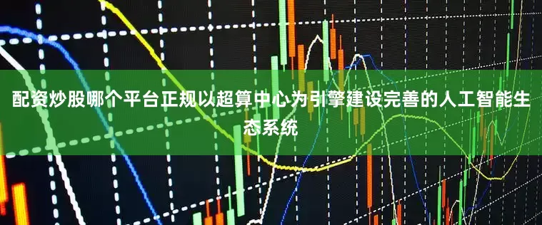 配资炒股哪个平台正规以超算中心为引擎建设完善的人工智能生态系统