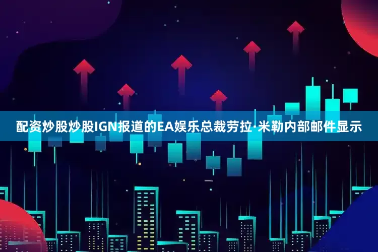 配资炒股炒股IGN报道的EA娱乐总裁劳拉·米勒内部邮件显示