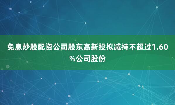免息炒股配资公司股东高新投拟减持不超过1.60%公司股份