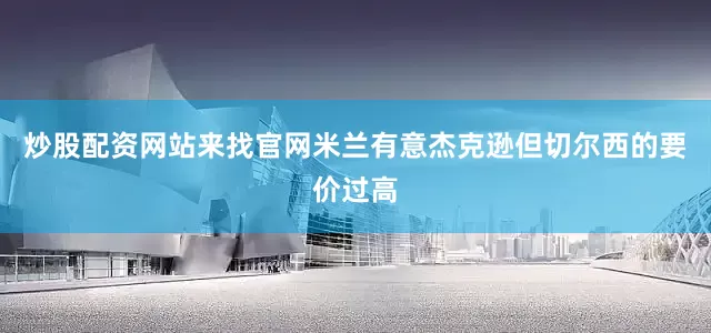 炒股配资网站来找官网米兰有意杰克逊但切尔西的要价过高