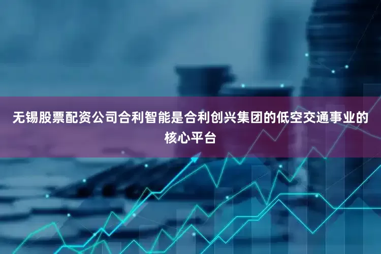 无锡股票配资公司　　合利智能是合利创兴集团的低空交通事业的核心平台