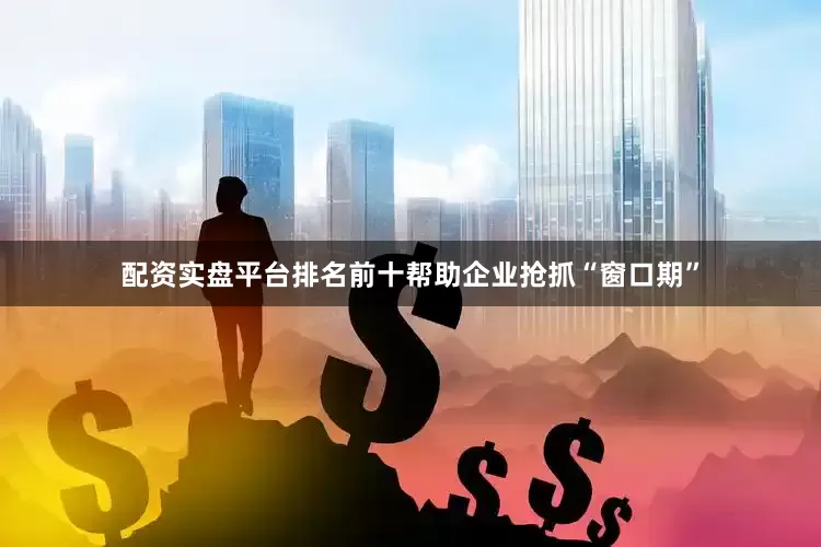 配资实盘平台排名前十帮助企业抢抓“窗口期”