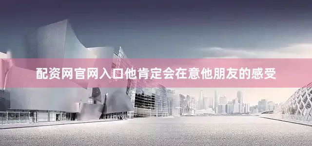 配资网官网入口他肯定会在意他朋友的感受