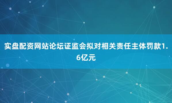 实盘配资网站论坛证监会拟对相关责任主体罚款1.6亿元