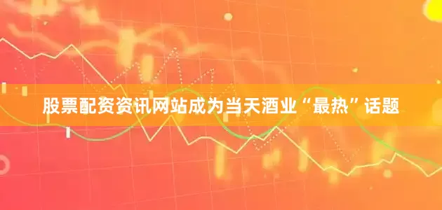 股票配资资讯网站成为当天酒业“最热”话题