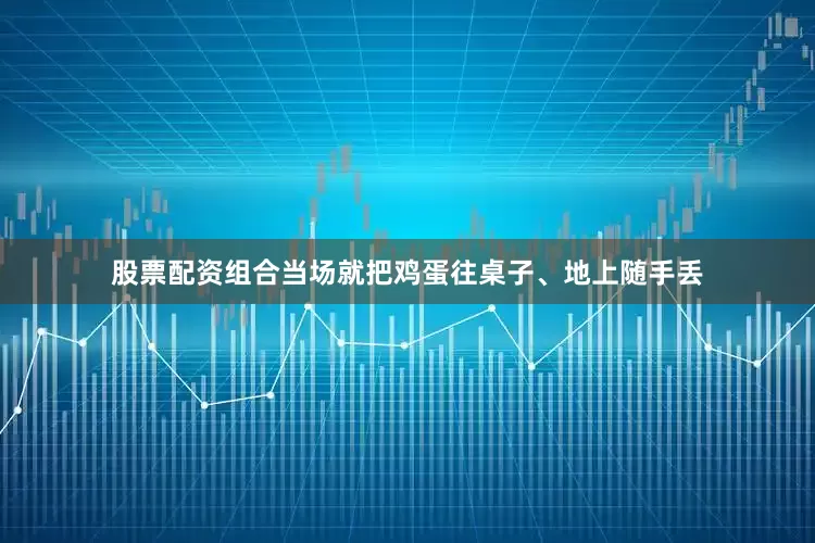 股票配资组合当场就把鸡蛋往桌子、地上随手丢